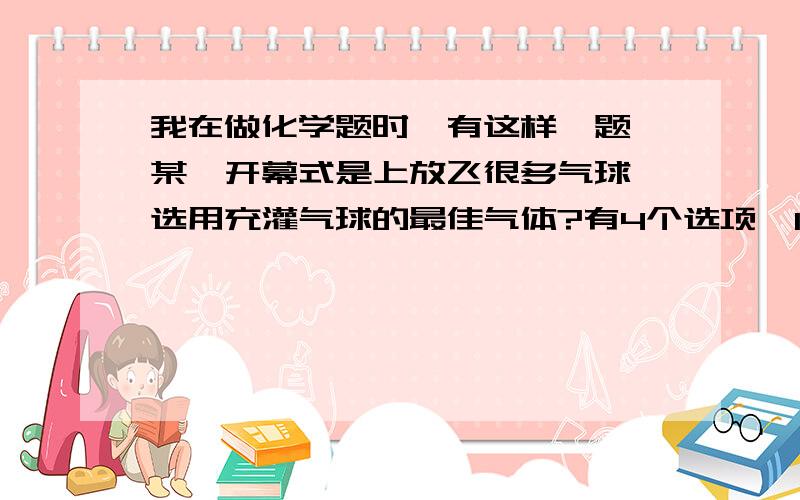 我在做化学题时,有这样一题,某一开幕式是上放飞很多气球,选用充灌气球的最佳气体?有4个选项,1氢气2氦气3氮气4氧气我选的是1,可是标准答案是2,我想是不是答案错了呢?