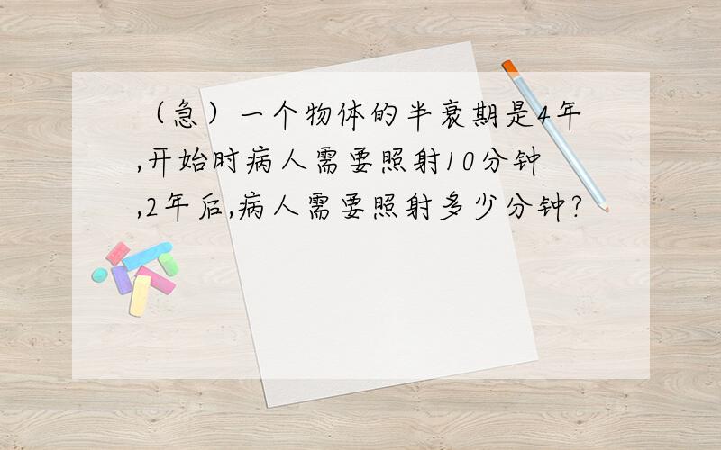 （急）一个物体的半衰期是4年,开始时病人需要照射10分钟,2年后,病人需要照射多少分钟?