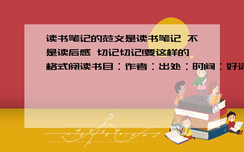 读书笔记的范文是读书笔记 不是读后感 切记切记!要这样的格式阅读书目：作者：出处：时间：好词【大约20左右】好句【2、3就好了】好段【长的1段、短的两段】感受【先点评一下、在联