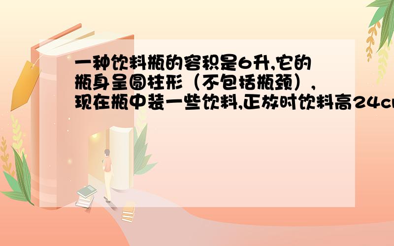 一种饮料瓶的容积是6升,它的瓶身呈圆柱形（不包括瓶颈）,现在瓶中装一些饮料,正放时饮料高24cm,倒放时空余部分的高是6cm,瓶中现有饮料多少升?