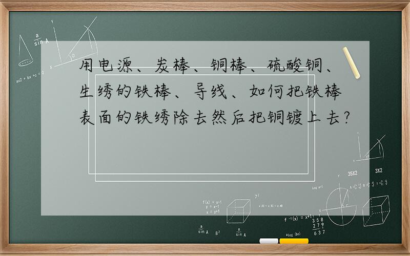 用电源、炭棒、铜棒、硫酸铜、生绣的铁棒、导线、如何把铁棒表面的铁绣除去然后把铜镀上去?