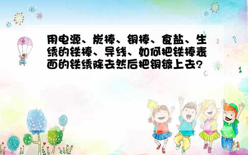 用电源、炭棒、铜棒、食盐、生绣的铁棒、导线、如何把铁棒表面的铁绣除去然后把铜镀上去?