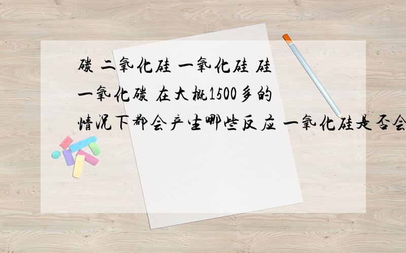 碳 二氧化硅 一氧化硅 硅 一氧化碳 在大概1500多的情况下都会产生哪些反应 一氧化硅是否会和碳进行反应