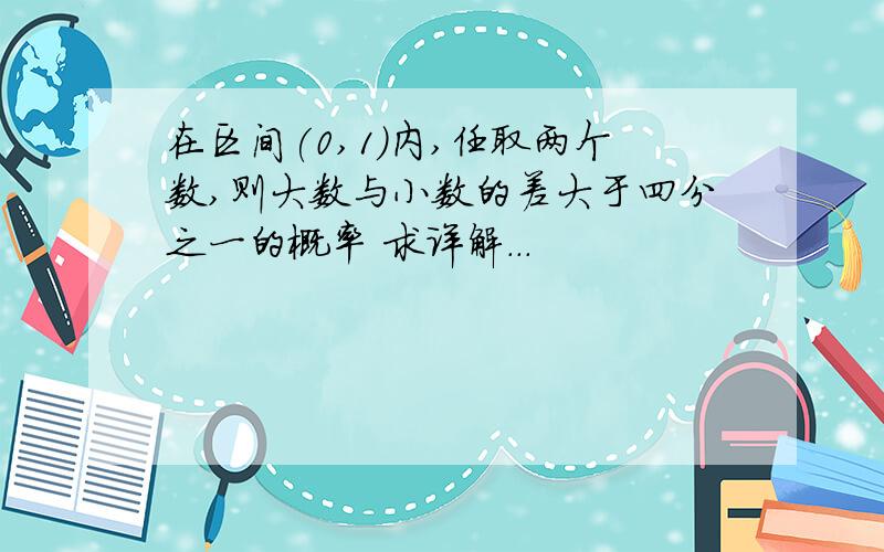 在区间(0,1)内,任取两个数,则大数与小数的差大于四分之一的概率 求详解...