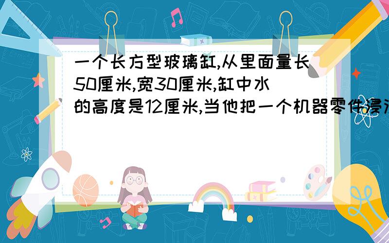 一个长方型玻璃缸,从里面量长50厘米,宽30厘米,缸中水的高度是12厘米,当他把一个机器零件浸没在水中时水的高度比原来上升了1/4,求这个机器零件的体积?