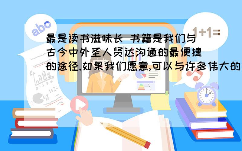 最是读书滋味长 书籍是我们与古今中外圣人贤达沟通的最便捷的途径.如果我们愿意,可以与许多伟大的人物同处一室,日日为伴,聆听所言,交流无碍.故与书为伴,就犹如与知识为友,以智慧为师.