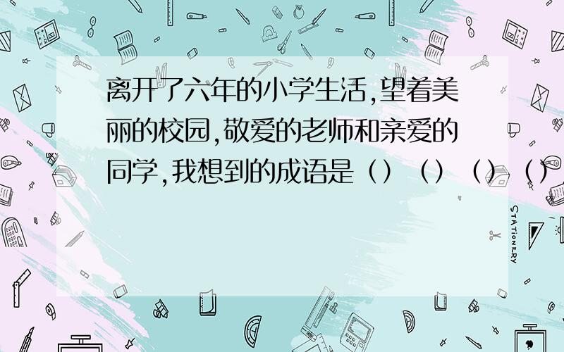 离开了六年的小学生活,望着美丽的校园,敬爱的老师和亲爱的同学,我想到的成语是（）（）（）（）用四字词语形容一下你此时的心情（）（）（）（）