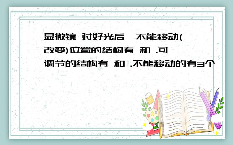 显微镜 对好光后,不能移动(改变)位置的结构有 和 .可调节的结构有 和 .不能移动的有3个