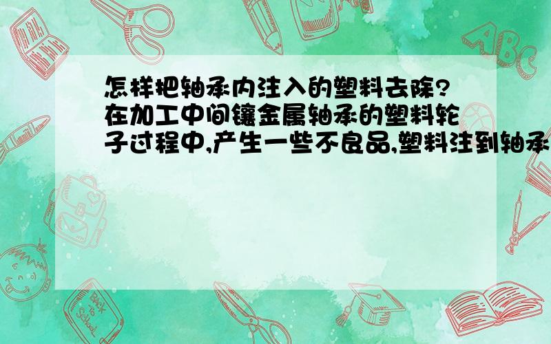 怎样把轴承内注入的塑料去除?在加工中间镶金属轴承的塑料轮子过程中,产生一些不良品,塑料注到轴承里面去了,导致轴承不能用了,请问各位师傅,谁有简单可行的办法把轴承中的塑弄出去,塑