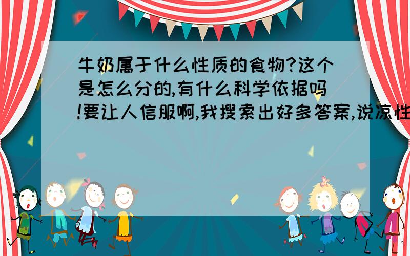 牛奶属于什么性质的食物?这个是怎么分的,有什么科学依据吗!要让人信服啊,我搜索出好多答案,说凉性的有,说热性的有,看来一点依据都没有啊,纯属主观臆想.问中医专家答案竟然冲突的厉害,