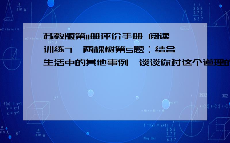 苏教版第11册评价手册 阅读训练7  两棵树第5题：结合生活中的其他事例,谈谈你对这个道理的理解.有什么生活中的事例