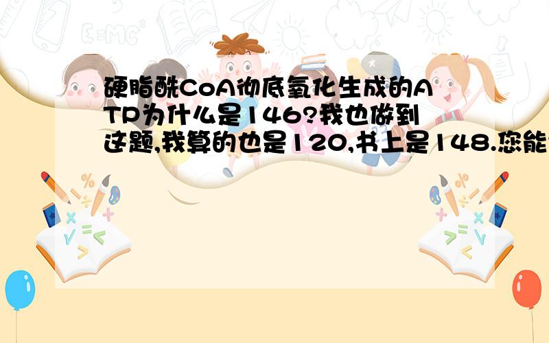 硬脂酰CoA彻底氧化生成的ATP为什么是146?我也做到这题,我算的也是120,书上是148.您能给个讲解不?谢