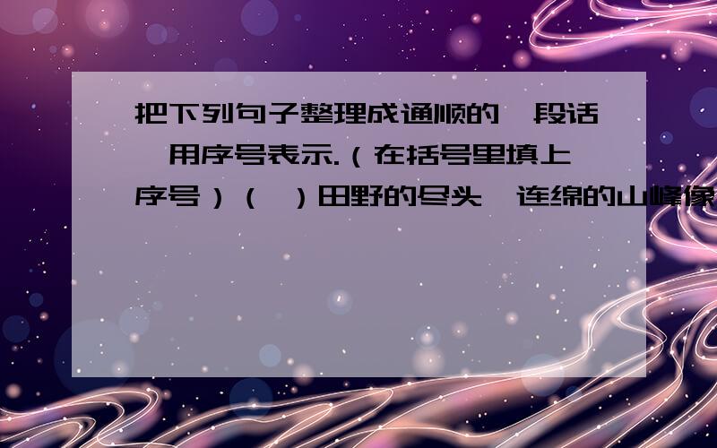 把下列句子整理成通顺的一段话,用序号表示.（在括号里填上序号）（ ）田野的尽头,连绵的山峰像大海里起伏的波涛.（　　）溪水是那样清澈,明净；水里的小鱼儿自由自在地游来游去.（