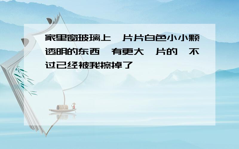 家里窗玻璃上一片片白色小小颗透明的东西,有更大一片的,不过已经被我擦掉了