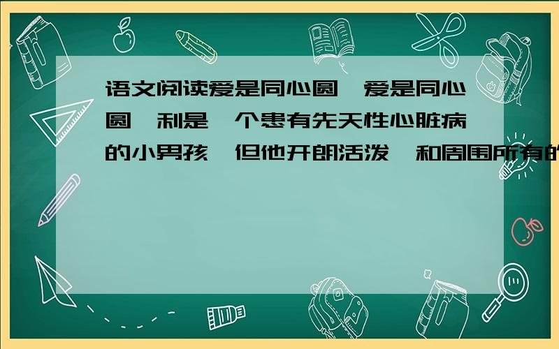 语文阅读爱是同心圆,爱是同心圆韦利是一个患有先天性心脏病的小男孩,但他开朗活泼,和周围所有的人几乎都能成为朋友.正是因为他的乐观和快乐,很少有人知道他是一个可能随时离开人间