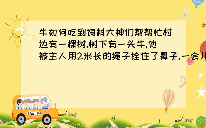 牛如何吃到饲料大神们帮帮忙村边有一棵树,树下有一头牛,他被主人用2米长的绳子拴住了鼻子.一会儿,主人拿着饲料来了,他把饲料放在离树3米远的地方,然后坐在一边抽烟去了.可是,没留意,