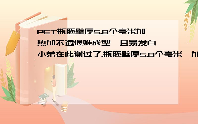 PET瓶胚壁厚5.8个毫米加热加不透很难成型,且易发白,小弟在此谢过了.瓶胚壁厚5.8个毫米,加热的时候容易烧胚,加热不透,不烧胚的时候吹出来发蓝,明显温度不够,