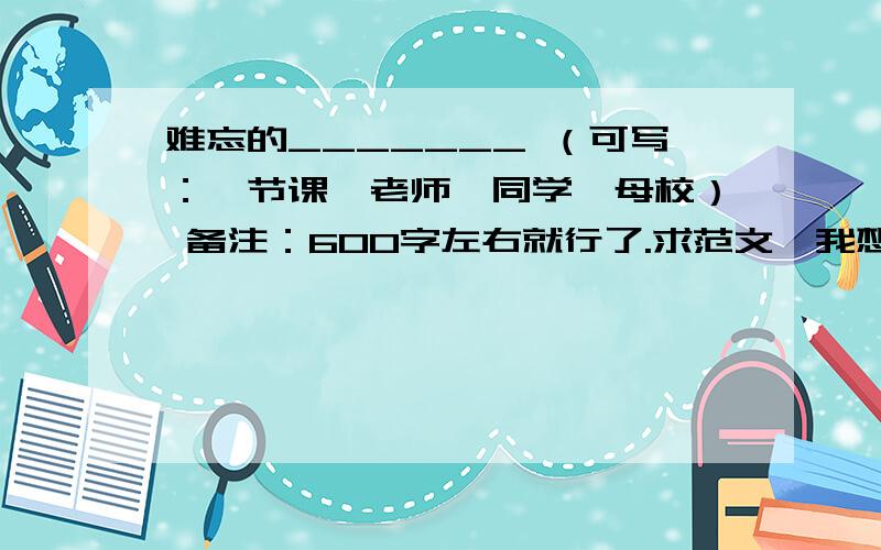 难忘的_______ （可写：一节课、老师、同学、母校） 备注：600字左右就行了.求范文,我想参考参考,谢谢各位了!尽量早回答,好的我追加悬赏!