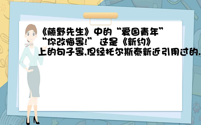 《藤野先生》中的“爱国青年”“你改悔罢!” 这是《新约》上的句子罢,但经托尔斯泰新近引用过的.其时正值日俄战争,托老先生便写了一封给俄国和日本的皇帝的信,开首便是这一句.日本报