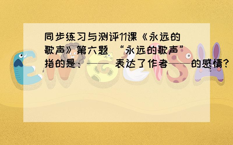 同步练习与测评11课《永远的歌声》第六题 “永远的歌声”指的是：—— 表达了作者——的感情?