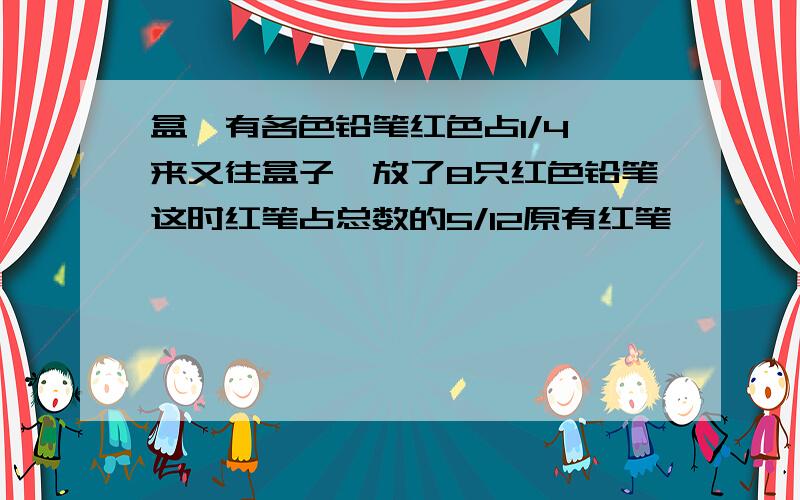 盒裏有各色铅笔红色占1/4後来又往盒子裏放了8只红色铅笔这时红笔占总数的5/12原有红笔