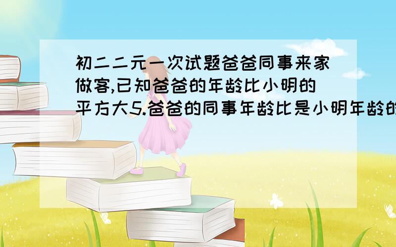 初二二元一次试题爸爸同事来家做客,已知爸爸的年龄比小明的平方大5.爸爸的同事年龄比是小明年龄的4倍,小明爸爸和爸爸同事谁年龄大