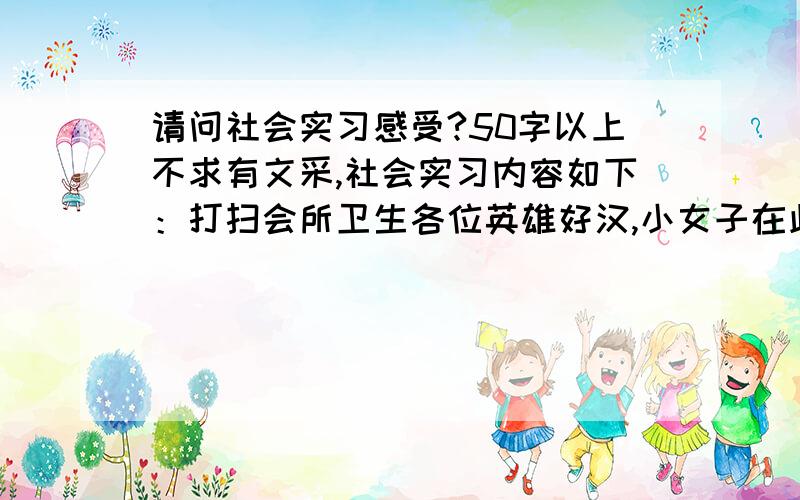 请问社会实习感受?50字以上不求有文采,社会实习内容如下：打扫会所卫生各位英雄好汉,小女子在此赏金50两.如能有胜任者,小女子无限感激-----江湖侠女