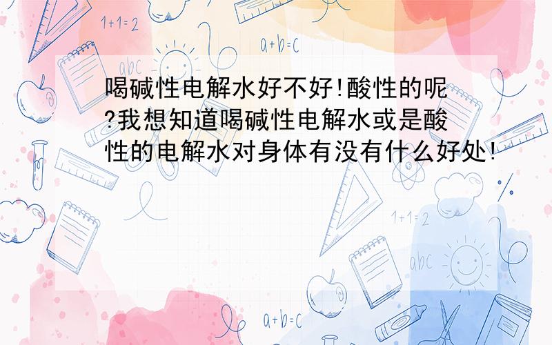 喝碱性电解水好不好!酸性的呢?我想知道喝碱性电解水或是酸性的电解水对身体有没有什么好处!