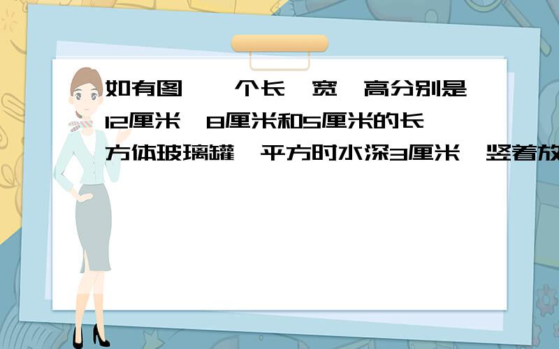 如有图,一个长,宽,高分别是12厘米,8厘米和5厘米的长方体玻璃罐,平方时水深3厘米,竖着放时水深是多少厘米竖放长是8厘米，宽5厘米，