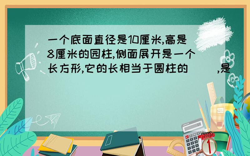 一个底面直径是10厘米,高是8厘米的园柱,侧面展开是一个长方形,它的长相当于圆柱的( ),是( )厘米.