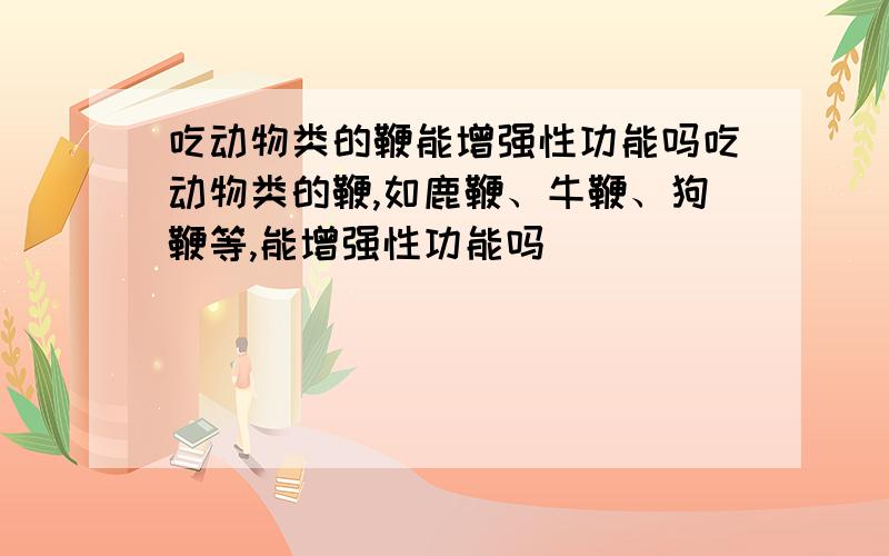 吃动物类的鞭能增强性功能吗吃动物类的鞭,如鹿鞭、牛鞭、狗鞭等,能增强性功能吗