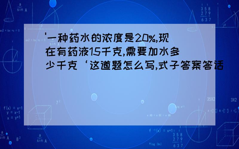 '一种药水的浓度是20%,现在有药液15千克,需要加水多少千克‘这道题怎么写,式子答案答话