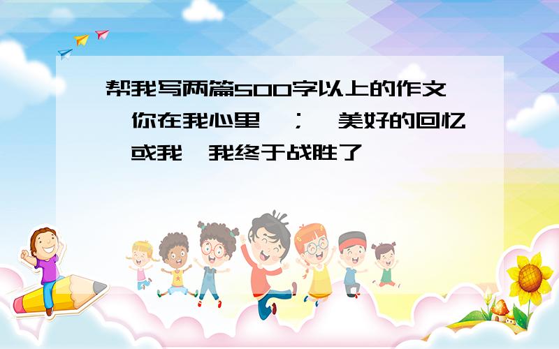 帮我写两篇500字以上的作文《你在我心里》；《美好的回忆》或我《我终于战胜了——》