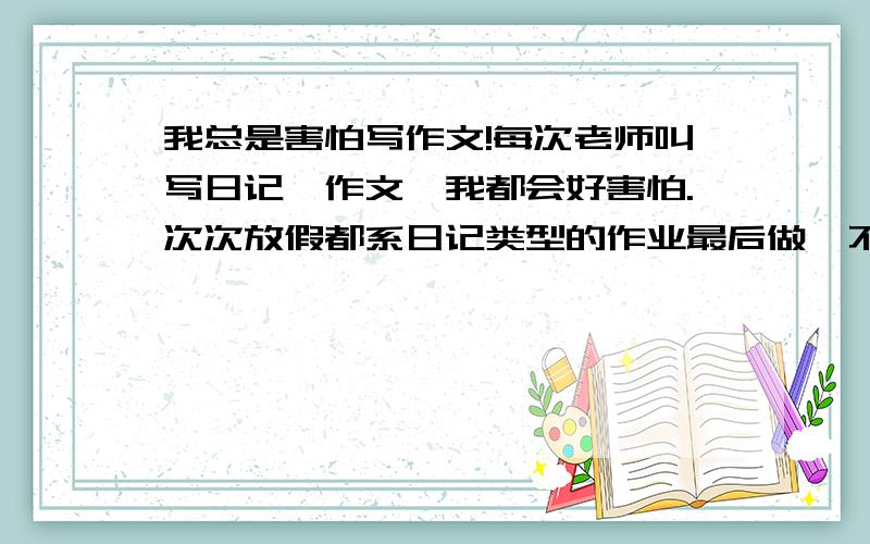 我总是害怕写作文!每次老师叫写日记、作文,我都会好害怕.次次放假都系日记类型的作业最后做,不喜欢.到底怎样才好啊,作文一定要写好才行啊.