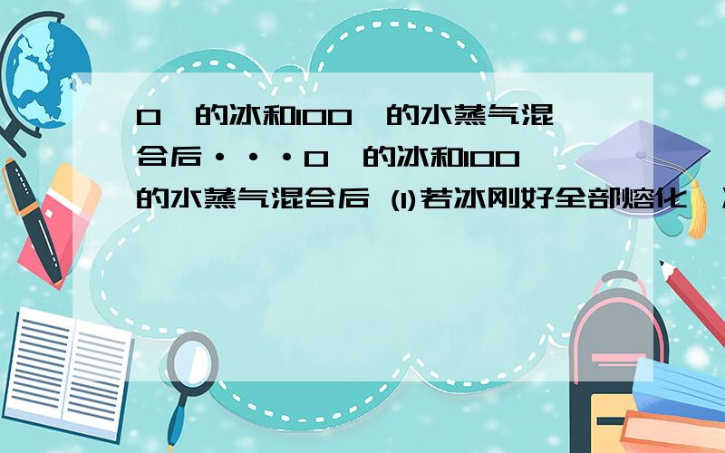 0℃的冰和100℃的水蒸气混合后···0℃的冰和100℃的水蒸气混合后 (1)若冰刚好全部熔化,冰和水蒸气的质量比是多少?(2)若得到50℃的水,冰和水蒸气的质量比是多少?[已知水在100℃的汽化热L=2.25