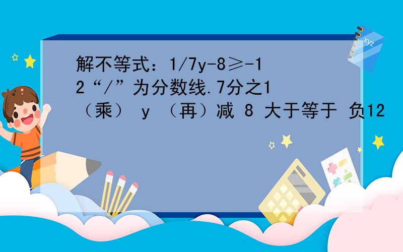 解不等式：1/7y-8≥-12“/”为分数线.7分之1 （乘） y （再）减 8 大于等于 负12