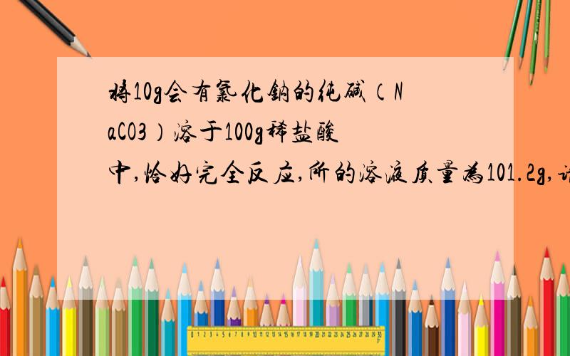 将10g会有氯化钠的纯碱（NaCO3）溶于100g稀盐酸中,恰好完全反应,所的溶液质量为101.2g,请计算：（1）收集到CO2为_____克.（2）所用稀盐酸中溶质的质量分数.