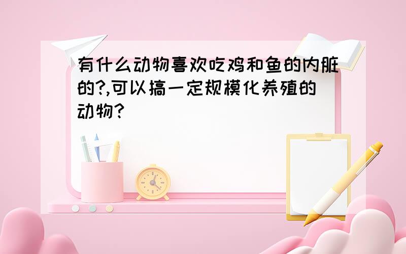 有什么动物喜欢吃鸡和鱼的内脏的?,可以搞一定规模化养殖的动物?