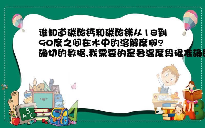 谁知道碳酸钙和碳酸镁从18到90度之间在水中的溶解度啊?确切的数据,我需要的是各温度段很准确的数据，能告诉我在哪里或那本书上查到也可以,