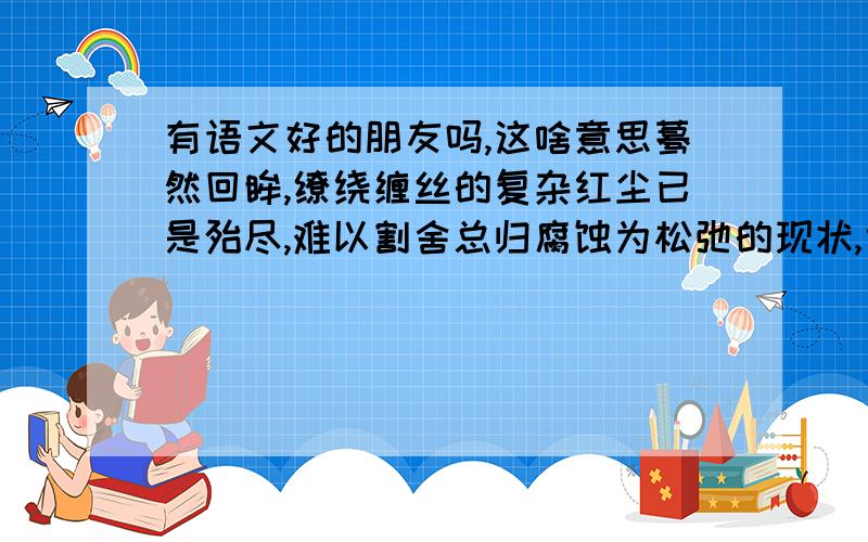 有语文好的朋友吗,这啥意思蓦然回眸,缭绕缠丝的复杂红尘已是殆尽,难以割舍总归腐蚀为松弛的现状,也说落拓不拘,也说潇洒自如,也说冷若冰霜……于是红尘沉默,红尘殁.