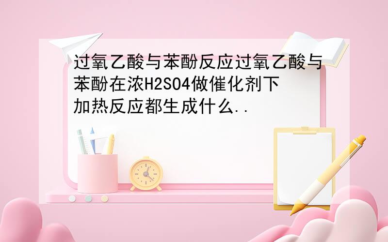 过氧乙酸与苯酚反应过氧乙酸与苯酚在浓H2SO4做催化剂下加热反应都生成什么..