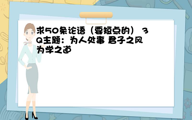 求50条论语（要短点的） 3Q主题：为人处事 君子之风 为学之道