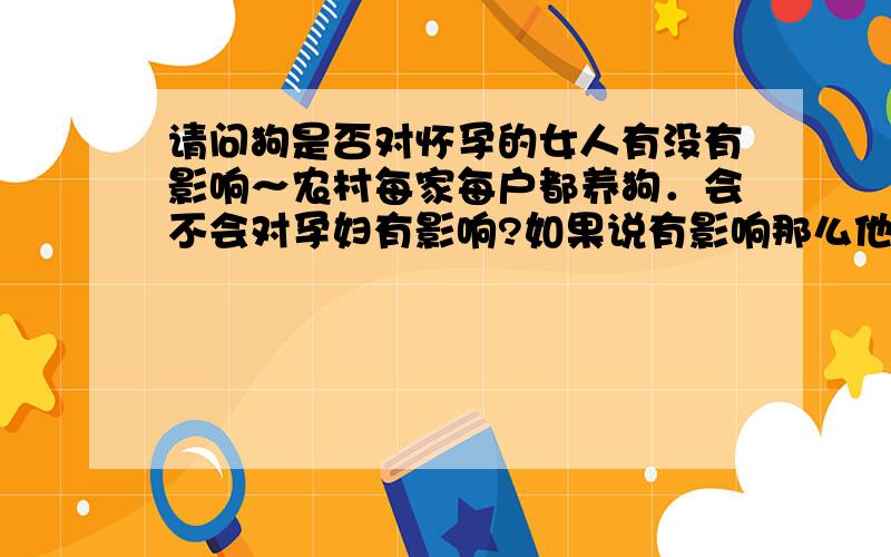 请问狗是否对怀孕的女人有没有影响～农村每家每户都养狗．会不会对孕妇有影响?如果说有影响那么他们生下来的小孩是不是都会有些病．或有（后亦震）．那城里人家也不能养狗了,如果