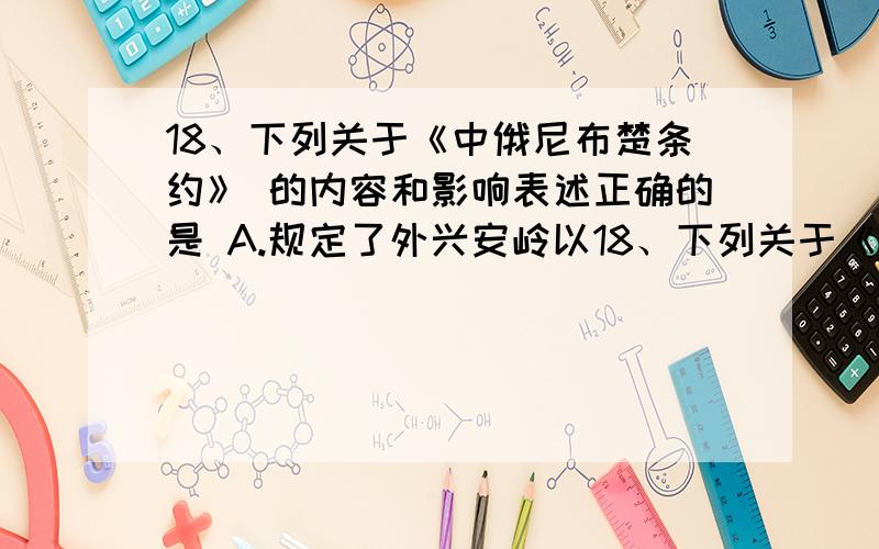 18、下列关于《中俄尼布楚条约》 的内容和影响表述正确的是 A.规定了外兴安岭以18、下列关于《中俄尼布楚条约》 的内容和影响表述正确的是 A.规定了外兴安岭以南,格尔 必齐河、额尔古