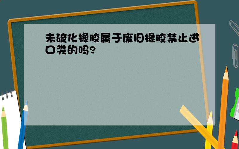 未硫化橡胶属于废旧橡胶禁止进口类的吗?