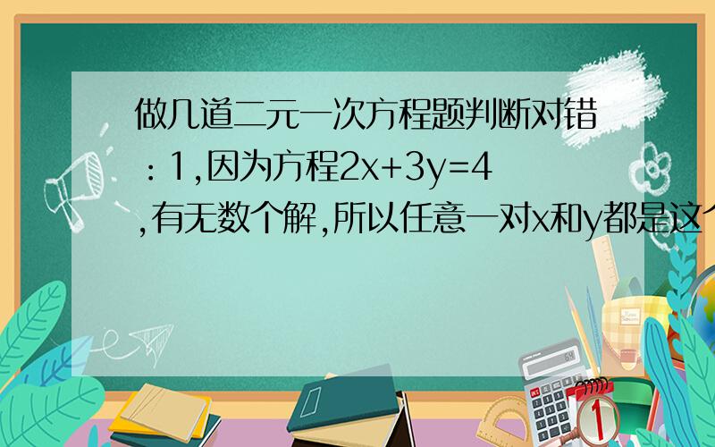 做几道二元一次方程题判断对错：1,因为方程2x+3y=4,有无数个解,所以任意一对x和y都是这个方程的解2,对于方程4x+3y=5,x=2是它的一个解,y=1是它的另一解