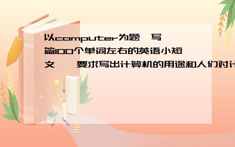 以computer为题、写一篇100个单词左右的英语小短文、、要求写出计算机的用途和人们对计算机应用的态度以computer为题 写一篇100个单词左右的英语小短文 、、要求写出计算机的用途和人们对