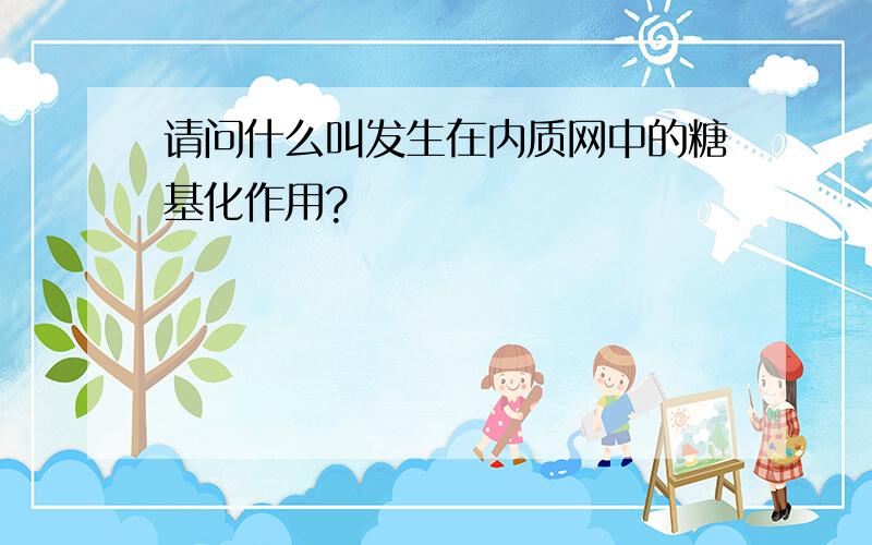 请问什么叫发生在内质网中的糖基化作用?