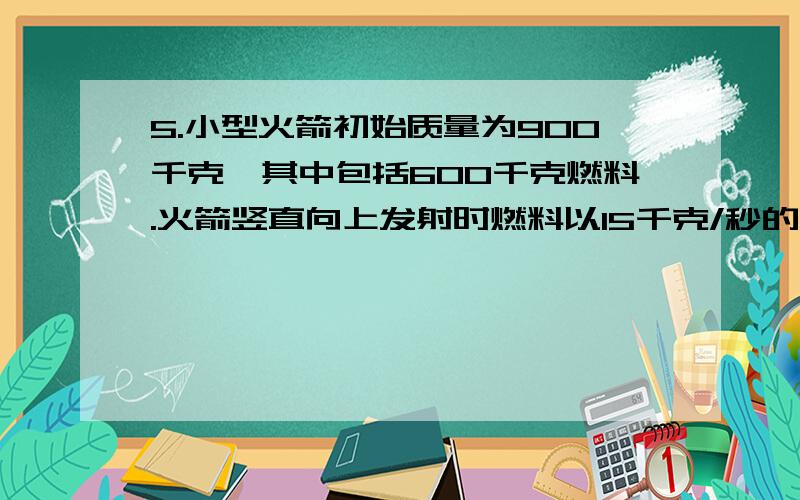 5.小型火箭初始质量为900千克,其中包括600千克燃料.火箭竖直向上发射时燃料以15千克/秒的速率燃烧掉,由此产生30000牛顿的恒定推力.当燃料用尽时引擎关闭.设火箭上升的整个过程中,空气阻力