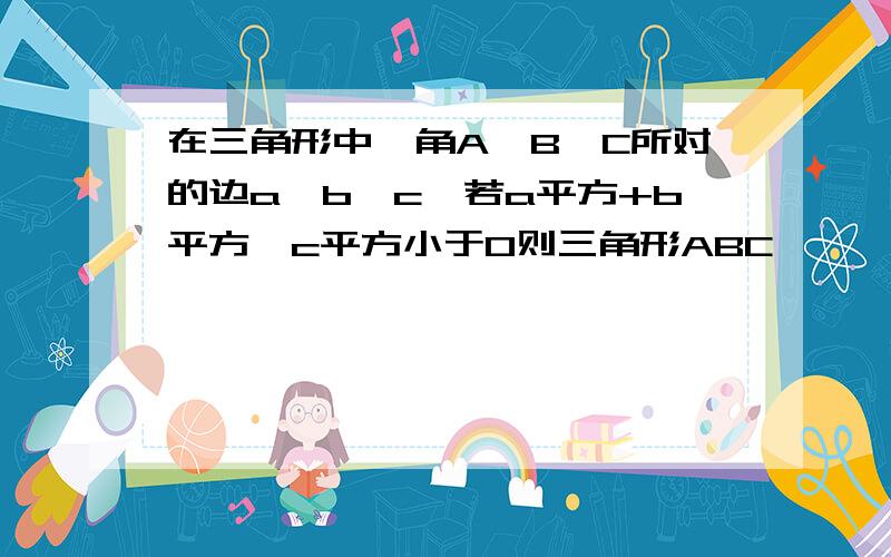 在三角形中,角A,B,C所对的边a,b,c,若a平方+b平方—c平方小于0则三角形ABC